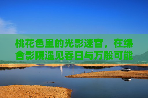 桃花色里的光影迷宫,在综合影院遇见春日与万般可能 桃花色里的光影迷宫,在综合影院遇见春日与万般可能