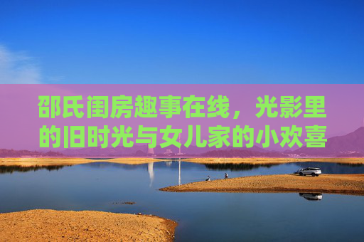 邵氏闺房趣事在线,光影里的旧时光与女儿家的小欢喜,光影邵氏闺房,旧时光女儿家小欢喜 邵氏闺房趣事在线,光影里的旧时光与女儿家的小欢喜,光影邵氏闺房,旧时光女儿家小欢喜