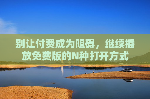 别让付费成为阻碍,继续播放免费版的N种打开方式 别让付费成为阻碍,继续播放免费版的N种打开方式