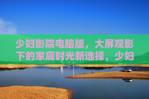 少妇影院电脑版,大屏观影下的家庭时光新选择,少妇影院电脑版,大屏观影下的家庭时光新选择 少妇影院电脑版,大屏观影下的家庭时光新选择,少妇影院电脑版,大屏观影下的家庭时光新选择