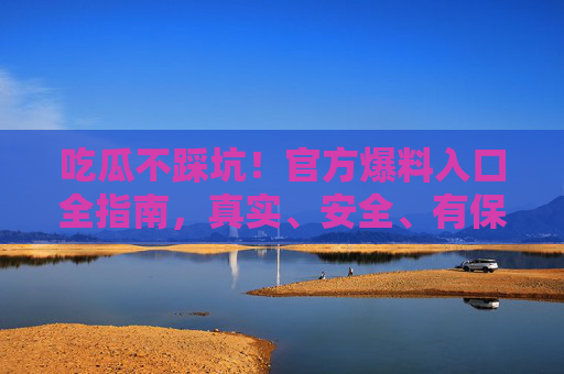 吃瓜不踩坑!官方爆料入口全指南,真实、安全、有保障 吃瓜不踩坑!官方爆料入口全指南,真实、安全、有保障