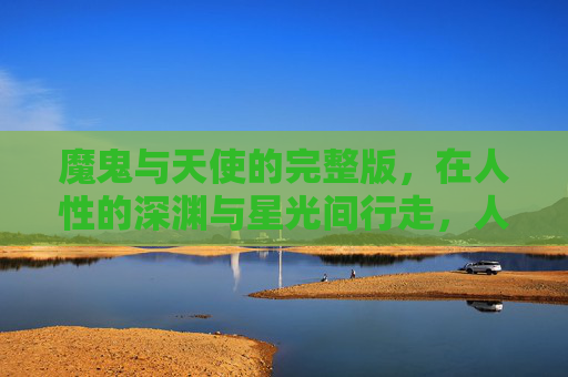 魔鬼与天使的完整版,在人性的深渊与星光间行走,人性深渊与星光,魔鬼与天使的完整版 魔鬼与天使的完整版,在人性的深渊与星光间行走,人性深渊与星光,魔鬼与天使的完整版