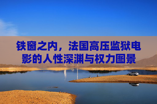 铁窗之内,法国高压监狱电影的人性深渊与权力图景 铁窗之内,法国高压监狱电影的人性深渊与权力图景