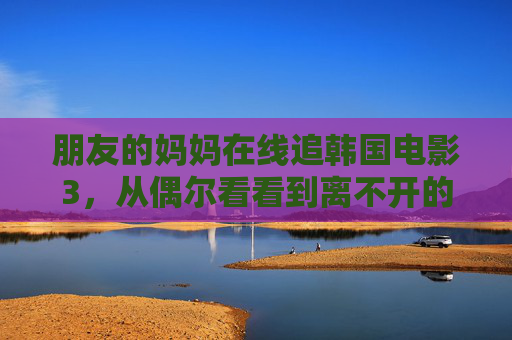 朋友的妈妈在线追韩国电影3，从偶尔看看到离不开的日常，朋友的妈妈与韩影3，从偶尔到离不开的日常