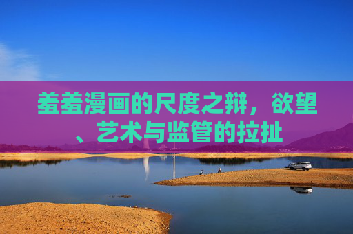 羞羞漫画的尺度之辩,欲望、艺术与监管的拉扯 羞羞漫画的尺度之辩,欲望、艺术与监管的拉扯