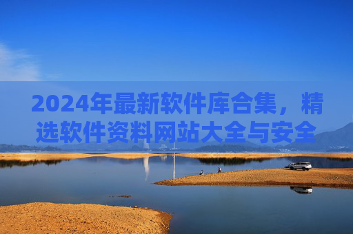 2024年最新软件库合集，精选软件资料网站大全与安全下载指南，2024年最新软件库合集，精选网站大全与安全下载指南