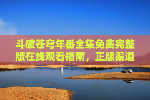 斗破苍穹年番全集免费完整版在线观看指南,正版渠道与观剧技巧,斗破苍穹年番全集观看指南,正版渠道与观剧技巧 斗破苍穹年番全集免费完整版在线观看指南,正版渠道与观剧技巧,斗破苍穹年番全集观看指南,正版渠道与观剧技巧