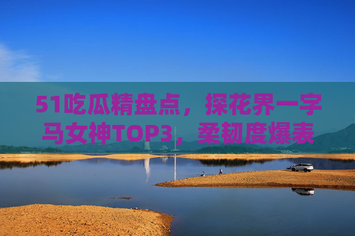 51吃瓜精盘点,探花界一字马女神TOP3,柔韧度爆表的视觉盛宴,速戳链接围观!探花界一字马女神TOP3,柔韧度爆表的视觉盛宴 51吃瓜精盘点,探花界一字马女神TOP3,柔韧度爆表的视觉盛宴,速戳链接围观!探花界一字马女神TOP3,柔韧度爆表的视觉盛宴