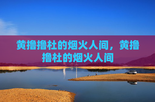 黄撸撸杜的烟火人间,黄撸撸杜的烟火人间 黄撸撸杜的烟火人间,黄撸撸杜的烟火人间