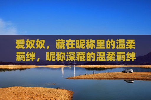 爱奴奴,藏在昵称里的温柔羁绊,昵称深藏的温柔羁绊 爱奴奴,藏在昵称里的温柔羁绊,昵称深藏的温柔羁绊
