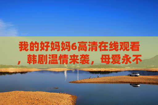 我的好妈妈6高清在线观看,韩剧温情来袭,母爱永不褪色,我的好妈妈6韩剧温情来袭,高清在线观看,母爱永不褪色 我的好妈妈6高清在线观看,韩剧温情来袭,母爱永不褪色,我的好妈妈6韩剧温情来袭,高清在线观看,母爱永不褪色
