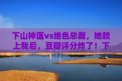 下山神医vs绝色总裁，她赖上我后，豆瓣评分炸了！下山神医vs绝色总裁，她赖上我，豆瓣评分炸了！