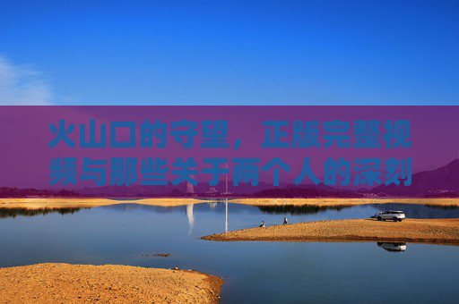 火山口的守望，正版完整视频与那些关于两个人的深刻共鸣，火山口的守望，两个人的深刻共鸣