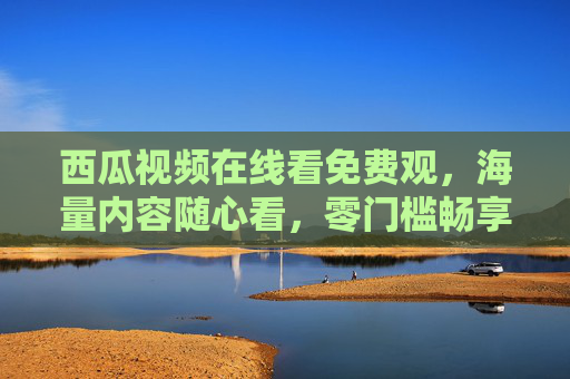 西瓜视频在线看免费观,海量内容随心看,零门槛畅享视听盛宴 西瓜视频在线看免费观,海量内容随心看,零门槛畅享视听盛宴