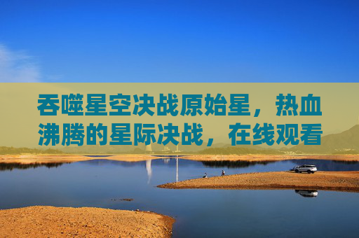 吞噬星空决战原始星,热血沸腾的星际决战,在线观看指南,吞噬星空决战原始星热血星际决战在线观看指南 吞噬星空决战原始星,热血沸腾的星际决战,在线观看指南,吞噬星空决战原始星热血星际决战在线观看指南
