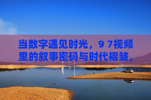 当数字遇见时光,9 7视频里的叙事密码与时代褶皱,数字遇见时光,9 7视频的叙事密码与时代褶皱 当数字遇见时光,9 7视频里的叙事密码与时代褶皱,数字遇见时光,9 7视频的叙事密码与时代褶皱