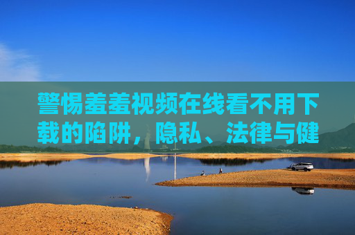 警惕羞羞视频在线看不用下载的陷阱，隐私、法律与健康三重风险，警惕羞羞视频在线看不用下载陷阱，隐私、法律与健康三重风险