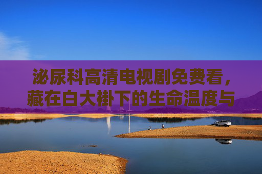 泌尿科高清电视剧免费看,藏在白大褂下的生命温度与医者仁心 泌尿科高清电视剧免费看,藏在白大褂下的生命温度与医者仁心