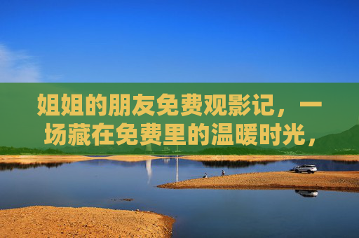 姐姐的朋友免费观影记,一场藏在免费里的温暖时光,藏在免费观影里的温暖时光 姐姐的朋友免费观影记,一场藏在免费里的温暖时光,藏在免费观影里的温暖时光