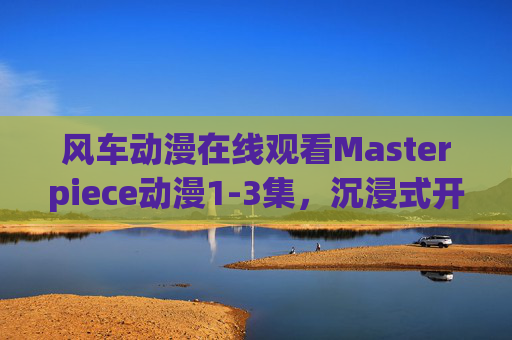 风车动漫在线观看Masterpiece动漫1-3集，沉浸式开启热血与感动交织的奇幻之旅，Masterpiece动漫1-3集，沉浸式热血感动奇幻之旅