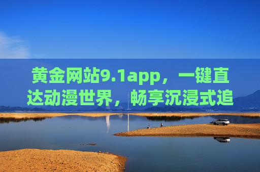 黄金网站9.1app,一键直达动漫世界,畅享沉浸式追番体验,黄金网站9.1app,一键直达动漫世界,畅享沉浸式追番体验 黄金网站9.1app,一键直达动漫世界,畅享沉浸式追番体验,黄金网站9.1app,一键直达动漫世界,畅享沉浸式追番体验