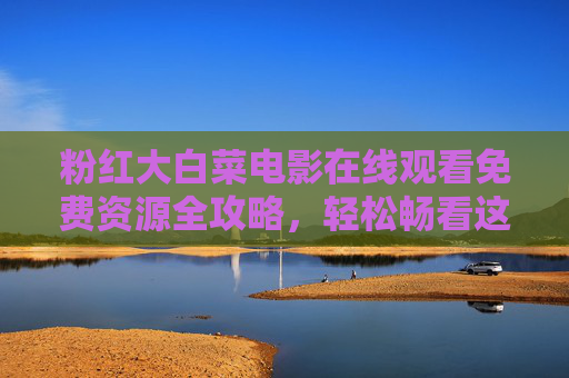 粉红大白菜电影在线观看免费资源全攻略,轻松畅看这部奇幻佳作,粉红大白菜电影免费观看全攻略 粉红大白菜电影在线观看免费资源全攻略,轻松畅看这部奇幻佳作,粉红大白菜电影免费观看全攻略