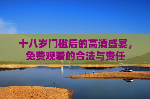 十八岁门槛后的高清盛宴,免费观看的合法与责任 十八岁门槛后的高清盛宴,免费观看的合法与责任