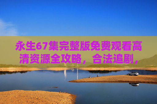 永生67集完整版免费观看高清资源全攻略,合法追剧,支持正版 永生67集完整版免费观看高清资源全攻略,合法追剧,支持正版