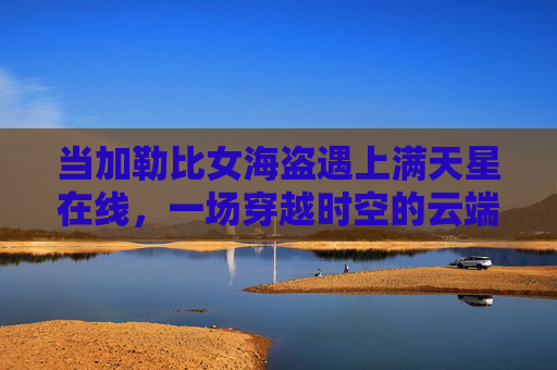 当加勒比女海盗遇上满天星在线,一场穿越时空的云端冒险,加勒比女海盗与满天星,云端穿越奇遇 当加勒比女海盗遇上满天星在线,一场穿越时空的云端冒险,加勒比女海盗与满天星,云端穿越奇遇