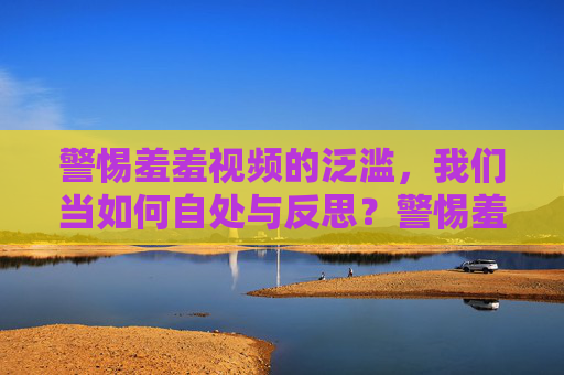 警惕羞羞视频的泛滥,我们当如何自处与反思?警惕羞羞视频泛滥,自处与反思 警惕羞羞视频的泛滥,我们当如何自处与反思?警惕羞羞视频泛滥,自处与反思