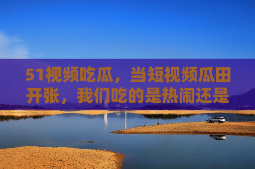 51视频吃瓜,当短视频瓜田开张,我们吃的是热闹还是真相? 51视频吃瓜,当短视频瓜田开张,我们吃的是热闹还是真相?