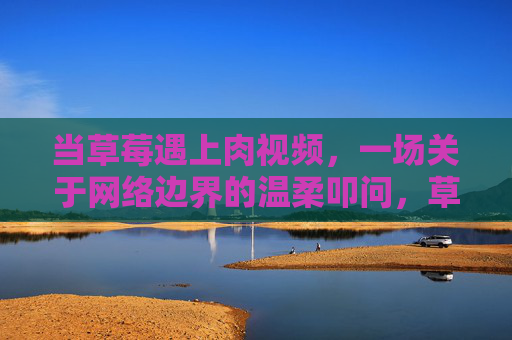 当草莓遇上肉视频，一场关于网络边界的温柔叩问，草莓遇上肉视频，网络边界的温柔叩问