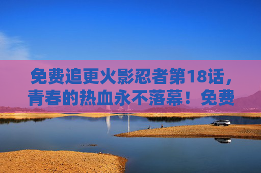 免费追更火影忍者第18话,青春的热血永不落幕!免费追更火影忍者第18话,青春热血永不落幕! 免费追更火影忍者第18话,青春的热血永不落幕!免费追更火影忍者第18话,青春热血永不落幕!