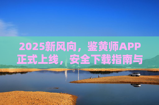 2025新风向,鉴黄师APP正式上线,安全下载指南与功能深度解析,2025新风向,鉴黄师APP正式上线 安全下载指南与功能深度解析 2025新风向,鉴黄师APP正式上线,安全下载指南与功能深度解析,2025新风向,鉴黄师APP正式上线 安全下载指南与功能深度解析