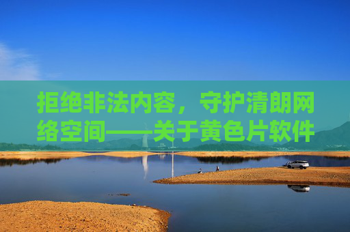 拒绝非法内容,守护清朗网络空间——关于黄色片软件网站的警示与正确引导,警惕非法网站,守护清朗网络空间 拒绝非法内容,守护清朗网络空间——关于黄色片软件网站的警示与正确引导,警惕非法网站,守护清朗网络空间