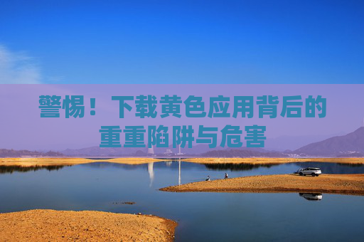 警惕！下载黄色应用背后的重重陷阱与危害