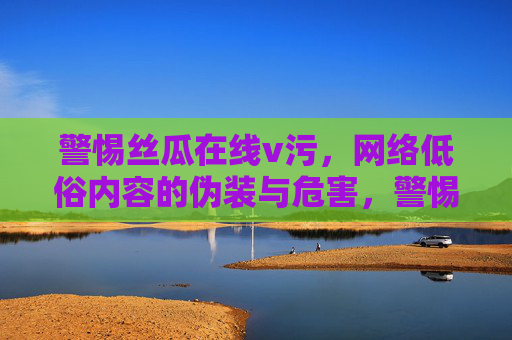 警惕丝瓜在线v污,网络低俗内容的伪装与危害,警惕丝瓜在线v污,网络低俗内容的伪装与危害 警惕丝瓜在线v污,网络低俗内容的伪装与危害,警惕丝瓜在线v污,网络低俗内容的伪装与危害