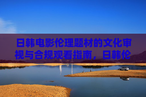 日韩电影伦理题材的文化审视与合规观看指南,日韩伦理电影的文化审视与合规观看指南 日韩电影伦理题材的文化审视与合规观看指南,日韩伦理电影的文化审视与合规观看指南
