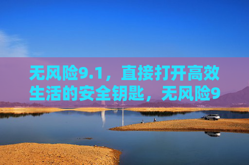 无风险9.1,直接打开高效生活的安全钥匙,无风险9.1,高效生活的安全钥匙 无风险9.1,直接打开高效生活的安全钥匙,无风险9.1,高效生活的安全钥匙