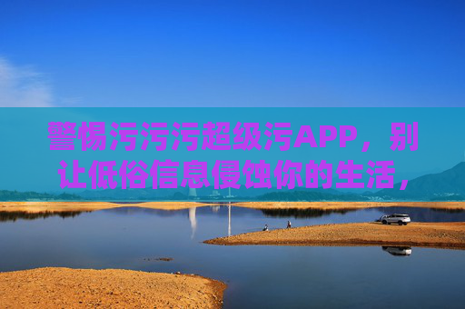 警惕污污污超级污APP,别让低俗信息侵蚀你的生活,警惕污污污超级污APP,别让低俗信息侵蚀生活 警惕污污污超级污APP,别让低俗信息侵蚀你的生活,警惕污污污超级污APP,别让低俗信息侵蚀生活
