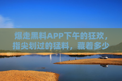 爆走黑料APP下午的狂欢,指尖划过的猛料,藏着多少人的深渊? 爆走黑料APP下午的狂欢,指尖划过的猛料,藏着多少人的深渊?