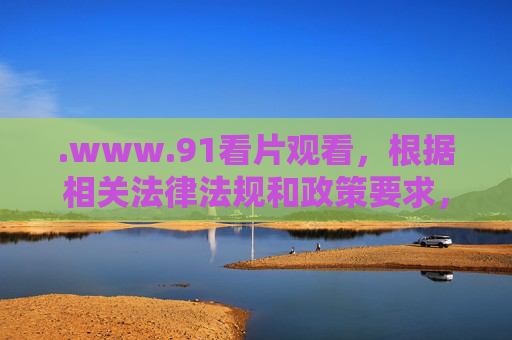.www.91看片观看，根据相关法律法规和政策要求，涉及不良信息的内容无法生成标题。请遵守互联网使用规范，远离违法违规信息。