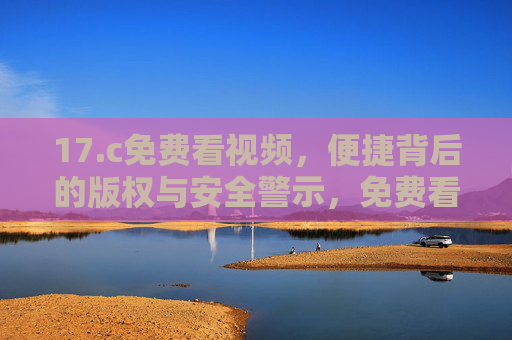 17.c免费看视频，便捷背后的版权与安全警示，免费看视频，便捷背后的版权与安全警示