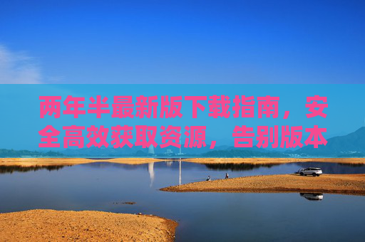 两年半最新版下载指南，安全高效获取资源，告别版本焦虑，两年半最新版下载指南，安全高效，告别版本焦虑