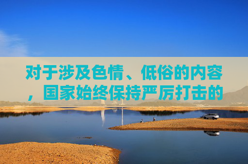 对于涉及色情、低俗的内容，国家始终保持严厉打击的高压态势。我们应当树立正确的网络使用观念，远离不良信息，特别是未成年人更需在家长和监护人的引导下，健康、安全地使用网络，保护身心健康，国家严打色情低俗 护航未成年人网络健康