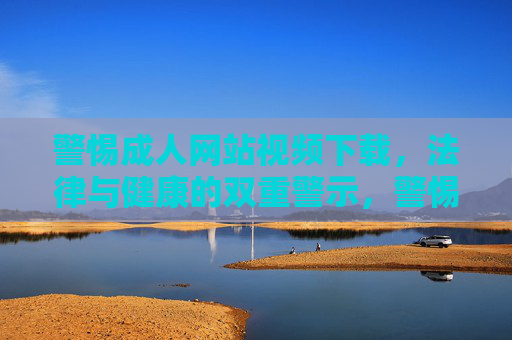 警惕成人网站视频下载,法律与健康的双重警示,警惕成人网站视频下载,法律与健康双重警示 警惕成人网站视频下载,法律与健康的双重警示,警惕成人网站视频下载,法律与健康双重警示