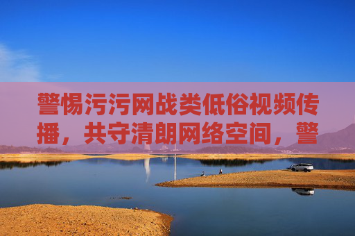 警惕污污网战类低俗视频传播，共守清朗网络空间，警惕污污网战类低俗视频传播，共守清朗网络空间