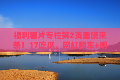 福利看片专栏第2页重磅来袭!17吃瓜,网红翻车+明星八卦,黑料爆料第一入口,瓜田不迷路!第2页重磅!网红明星黑料大瓜,瓜田不迷路入口 福利看片专栏第2页重磅来袭!17吃瓜,网红翻车+明星八卦,黑料爆料第一入口,瓜田不迷路!第2页重磅!网红明星黑料大瓜,瓜田不迷路入口