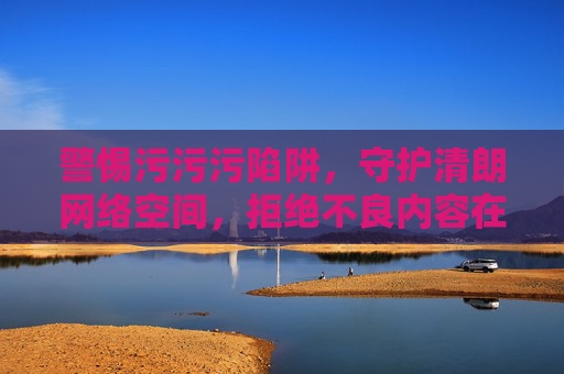 警惕污污污陷阱,守护清朗网络空间,拒绝不良内容在线观看,警惕污污污陷阱,守护清朗网络,拒绝在线观看不良内容 警惕污污污陷阱,守护清朗网络空间,拒绝不良内容在线观看,警惕污污污陷阱,守护清朗网络,拒绝在线观看不良内容