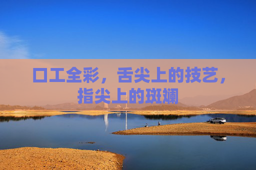 口工全彩,舌尖上的技艺,指尖上的斑斓 口工全彩,舌尖上的技艺,指尖上的斑斓